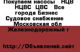 Покупаем насосы   НЦВ, НЦВС, ЦВС - Все города Бизнес » Судовое снабжение   . Московская обл.,Железнодорожный г.